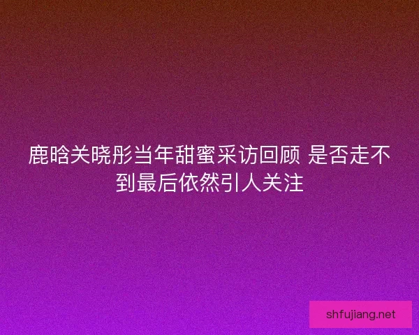 鹿晗关晓彤当年甜蜜采访回顾 是否走不到最后依然引人关注