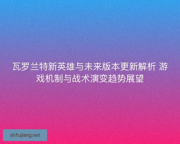 瓦罗兰特新英雄与未来版本更新解析 游戏机制与战术演变趋势展望