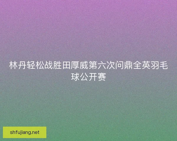 林丹轻松战胜田厚威第六次问鼎全英羽毛球公开赛