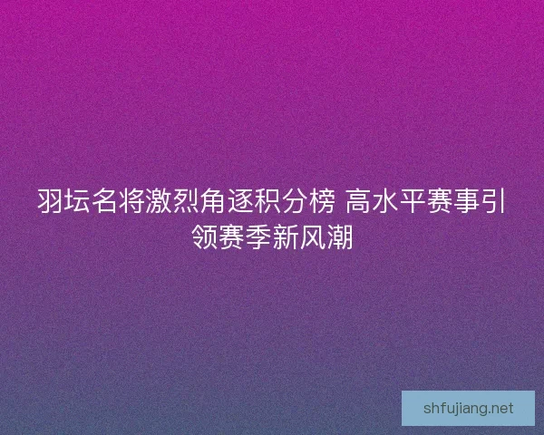 羽坛名将激烈角逐积分榜 高水平赛事引领赛季新风潮