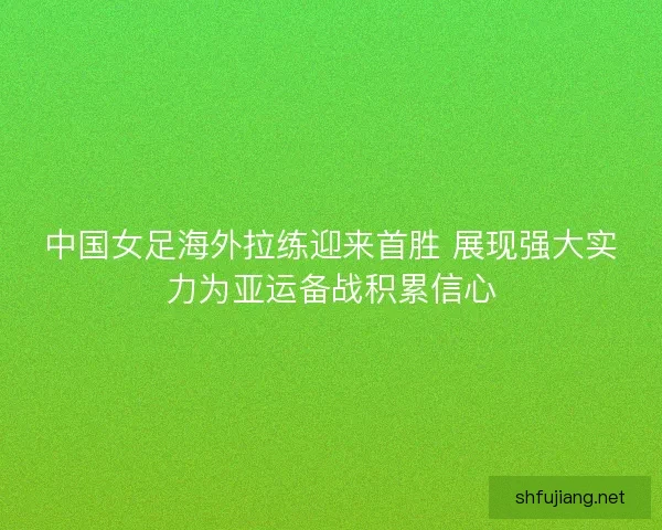 中国女足海外拉练迎来首胜 展现强大实力为亚运备战积累信心