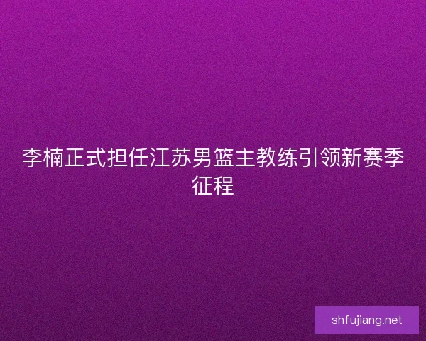 李楠正式担任江苏男篮主教练引领新赛季征程