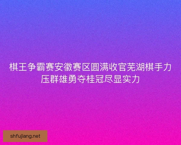 棋王争霸赛安徽赛区圆满收官芜湖棋手力压群雄勇夺桂冠尽显实力