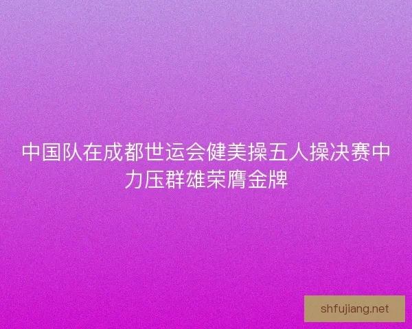 中国队在成都世运会健美操五人操决赛中力压群雄荣膺金牌