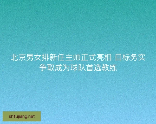 北京男女排新任主帅正式亮相 目标务实争取成为球队首选教练